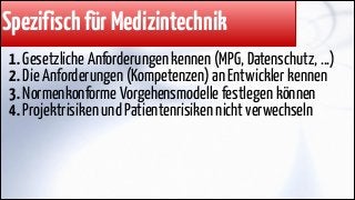 Spezifisch für Medizintechnik
1. Gesetzliche Anforderungen kennen (MPG, Datenschutz, ...)
2. Die Anforderungen (Kompetenzen) an Entwickler kennen
3. Normenkonforme Vorgehensmodelle festlegen können
4. Projektrisiken und Patientenrisiken nicht verwechseln

 