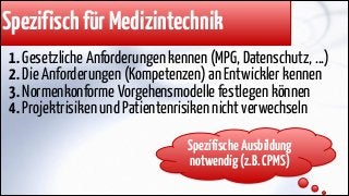 Spezifisch für Medizintechnik
1. Gesetzliche Anforderungen kennen (MPG, Datenschutz, ...)
2. Die Anforderungen (Kompetenzen) an Entwickler kennen
3. Normenkonforme Vorgehensmodelle festlegen können
4. Projektrisiken und Patientenrisiken nicht verwechseln
Spezifische Ausbildung
notwendig (z.B. CPMS)

 