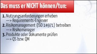 Das muss er NICHT können/tun:
1. Nutzungsanforderungen erheben 
—> Requirements-Engineer
2. Risikomanagement (ISO 14971) betreiben  
—> Risikomanager
3. Produkte oder Dokumente prüfen 
—> QS bzw. QM

 
