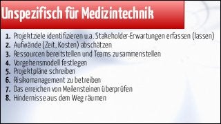 Unspezifisch für Medizintechnik
1.
2.
3.
4.
5.
6.
7.
8.

Projektziele identifizieren u.a. Stakeholder-Erwartungen erfassen (lassen)
Aufwände (Zeit, Kosten) abschätzen
Ressourcen bereitstellen und Teams zusammenstellen
Vorgehensmodell festlegen
Projektpläne schreiben
Risikomanagement zu betreiben
Das erreichen von Meilensteinen überprüfen
Hindernisse aus dem Weg räumen

 