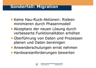 Sanden Unternehmensberatung GmbH
www.sanden.de info@sanden.de
Sonderfall: Migration
Keine Hau-Ruck-Aktionen: Risiken
minimieren durch Phasenmodell
Akzeptanz der neuen Lösung durch
verbesserte Funktionalitäten erhöhen
Überführung von Daten und Prozessen
planen und Daten bereinigen
Anwenderschulungen ernst nehmen
Hardwareanforderungen bewerten
 