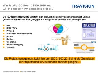 Projekte professionell handhaben  ISO 21500 Training – Seite 11
Die ISO Norm 21500:2016 versteht sich als Leitlinie zum Projektmanagement und als
gemeinsamer Nenner aller gängigen PM Vorgehensmethoden und Konzepte wie:
 PMI
 IPMA / GPM
 Prince 2
 Wasserfall Modell nach BMI
 Scrum
 Kanban
 Six Sigma
 Rapid Prototyping
 V-Modell
Was ist die ISO Norm 21500:2016 und
welche anderen PM Standards gibt es?
Die Projektmanagement Leitlinien der ISO 21500:2016 sind als Grundlage
zur Projektarbeit für Jedermann bestens geeignet.
 