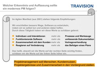 Welcher Erkenntnis und Auffassung sollte
ein modernes PM folgen?
Im Agilen Manifest (aus 2001) stehen folgende Empfehlungen:
Wir erschließen bessere Wege, Software zu entwickeln,
indem wir es selbst tun und anderen dabei helfen.
Durch diese Tätigkeit haben wir diese Werte zu schätzen gelernt:
 Individuen und Interaktionen mehr als Prozesse und Werkzeuge
 Funktionierende Software mehr als umfassende Dokumentation
 Zusammenarbeit mit dem Kunden mehr als Vertragsverhandlung
 Reagieren auf Veränderung mehr als das Befolgen eines Plans
Das heißt, obwohl wir die Werte auf der rechten Seite wichtig finden,
schätzen wir die Werte auf der linken Seite höher ein.
Projektmanagement soll Menschen, Kundennutzen,
Projektergebnisse und Zusammenarbeit in den Vordergrund stellen.
 