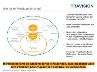Projekte professionell handhaben  ISO 21500 Training – Seite 18
Wer ist an Projekten beteiligt?
Projekt-Governance
Projektteam
Projektorganisation
Kernteam
Projekt-
auftraggeber
Projekt-
manager
Kunden
Projekt-
management-
Office
Regulierungs-
behörden
Spezielle
Interessens-
gemeinschaften
Mitarbeiter
Geschäfts-
partner
Aktionäre
Lieferanten
Finanz-
dienstleister
In Projekten sind die Stakeholder so einzubinden, dass möglichst viele
dem Vorhaben positiv gesonnen sind bzw. es unterstützen.
 An einem Projekt sind oft viele
Menschen beteiligt und von der
Ergebnissen betroffen.
 Diese Menschen bezeichnet man
als Stakeholder.
 Neben dem Initiator bzw.
Auftraggeber eines Projektes gibt
es den Projektmanager und sein
Team, die das Projekt umsetzen.
 Daneben gibt es je nach Projekt
unterschiedlichste Stakeholder.
 In privaten Projekten sind viele
Rollen durch die gleiche Person
besetzt.
 