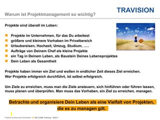 Projekte professionell handhaben  ISO 21500 Training – Seite 1
Projekte sind überall im Leben:
 Projekte im Unternehmen, für das Du arbeitest
 größere und kleinere Vorhaben im Privatbereich
 Urlaubsreisen, Hochzeit, Umzug, Studium, …..
 Aufträge von Deinem Chef als kleine Projekte
 ein Tag in Deinem Leben, als Baustein Deines Lebensprojektes
 Dein Leben als Gesamtheit
Projekte haben immer ein Ziel und wollen in endlicher Zeit dieses Ziel erreichen.
Wer Projekte erfolgreich durchführt, ist selbst erfolgreich.
Um Ziele zu erreichen, muss man die Ziele ansteuern, sich hinführen oder führen lassen,
muss planen und überprüfen. Man muss das Vorhaben, ein Ziel zu erreichen, managen.
Betrachte und organisiere Dein Leben als eine Vielfalt von Projekten,
die es zu managen gilt.
Warum ist Projektmanagement so wichtig?
 