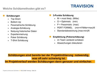 Projekte professionell handhaben  ISO 21500 Training – Seite 24
 Schätzungen
 Top Down
 Bottom Up
 Parametrische Schätzung
 Analogie-Schätzung
 Nutzung historischer Daten
 Expertenmeinung
 Poker Schätzung
 T-Shirt Schätzung
Welche Schätzmethoden gibt es?
Schätzungen sind bereits bei der Projektinitiierung notwendig,
was oft sehr schwierig ist.
Im Projektverlauf werden Schätzungen dann genauer und einfacher.
 3-Punkte Schätzung
 M = most likely (Mitte)
 O = Optimistic (min)
 P = Pessimistic (max)
 PERT FORMEL (min+4*Mitte+max)/6
 Standardabweichung (max-min)/6
 Empfehlung (Pokerschätzung)
 im Team verdeckt schätzen
 Abweichungen diskutieren
 