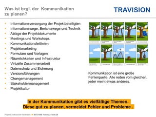 Projekte professionell handhaben  ISO 21500 Training – Seite 26
• Informationsversorgung der Projektbeteiligten
• Informationswege, Berichtswege und Technik
• Ablage der Projektdokumente
• Meetings und Workshops
• Kommunikationsleitlinien
• Projektmarketing
• Formulare und Vorlagen
• Räumlichkeiten und Infrastruktur
• Virtuelle Zusammenarbeit
• Datenschutz und Sicherung
• Versionsführungen
• Changemanagement
• Stakeholdermanagement
• Projektkultur
Was ist bzgl. der Kommunikation
zu planen?
In der Kommunikation gibt es vielfältige Themen.
Diese gut zu planen, vermeidet Fehler und Probleme .
Kommunikation ist eine große
Fehlerquelle. Alle reden vom gleichen,
jeder meint etwas anderes.
 