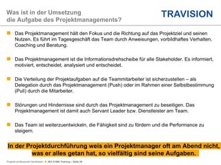 Projekte professionell handhaben  ISO 21500 Training – Seite 29
 Das Projektmanagement hält den Fokus und die Richtung auf das Projektziel und seinen
Nutzen. Es führt im Tagesgeschäft das Team durch Anweisungen, vorbildhaftes Verhalten,
Coaching und Beratung.
 Das Projektmanagement ist die Informationsdrehscheibe für alle Stakeholder. Es informiert,
motiviert, entscheidet, analysiert und entscheidet.
 Die Verteilung der Projektaufgaben auf die Teammitarbeiter ist sicherzustellen – als
Delegation durch das Projektmanagement (Push) oder im Rahmen einer Selbstbestimmung
(Pull) durch die Mitarbeiter.
 Störungen und Hindernisse sind durch das Projektmanagement zu beseitigen. Das
Projektmanagement ist damit auch Servant Leader bzw. Dienstleister am Team.
 Das Team ist weiterzuentwickeln, die Fähigkeit sind zu fördern und die Performance zu
steigern.
In der Projektdurchführung weis ein Projektmanager oft am Abend nicht,
was er alles getan hat, so vielfältig sind seine Aufgaben.
Was ist in der Umsetzung
die Aufgabe des Projektmanagements?
 