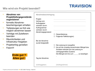 Projekte professionell handhaben  ISO 21500 Training – Seite 35
• Abnahme von
Projektliefergegenstände
organisieren
• formelle Abnahme-
bescheinigungen erhalten
• Teilleistungen so früh wie
möglich abnehmen lassen
• Verträge mit Zulieferern
beenden
• Räumlichkeiten und
Infrastruktur freigeben
• Projekterfolg genießen
• Feiern!!!
Wie wird ein Projekt beendet?
Abnahmebescheinigung
Projekt: ........................................................................
Vertrag vom: ........................................................................
Auftraggeber
vertreten durch: ........................................................................
Auftragnehmer
vertreten durch: ........................................................................
Abnahmegegenstand:
o Gesamtleistung
o Folgende Teilleistung(en)
Bei der Abnahme
wurde festgestellt:
o Die Leistung ist mangelfrei
o bis auf die umseitig verzeichneten Mängel bzw.
Schäden befindet sich die Leistung im
vertragsgemäßen Zustand.
Die Mängel sind bis zum _____ zu beseitigen
.
Tag der Abnahme:
(Auftraggeber) (Auftragnehmer)
Ende gut ?
Alles gut !
 