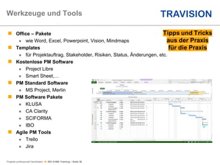 Projekte professionell handhaben  ISO 21500 Training – Seite 36
 Office – Pakete
 wie Word, Excel, Powerpoint, Vision, Mindmaps
 Templates
 für Projektauftrag, Stakeholder, Risiken, Status, Änderungen, etc.
 Kostenlose PM Software
 Project Libre
 Smart Sheet,…
 PM Standard Software
 MS Project, Merlin
 PM Software Pakete
 KLUSA
 CA Clarity
 SCIFORMA
 IBO
 Agile PM Tools
 Trello
 Jira
Werkzeuge und Tools
 