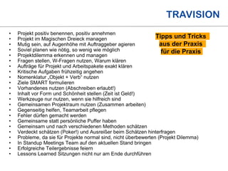I.
Einführung
II.
Initiierung
III.
Planung
IV.
Umsetzung
V.
Controlling
VI
Abschluss
WAS HABEN WIR GELERNT UND
WAS IST EMPFEHLENSWERT?
• Projekt positiv benennen, positiv annehmen
• Projekt im Magischen Dreieck managen
• Mutig sein, auf Augenhöhe mit Auftraggeber agieren
• Soviel planen wie nötig, so wenig wie möglich
• Projektdilemma erkennen und managen
• Fragen stellen, W-Fragen nutzen, Warum klären
• Aufträge für Projekt und Arbeitspakete exakt klären
• Kritische Aufgaben frühzeitig angehen
• Nomenklatur „Objekt + Verb“ nutzen
• Ziele SMART formulieren
• Vorhandenes nutzen (Abschreiben erlaubt!)
• Inhalt vor Form und Schönheit stellen (Zeit ist Geld!)
• Werkzeuge nur nutzen, wenn sie hilfreich sind
• Gemeinsamen Projektraum nutzen (Zusammen arbeiten)
• Gegenseitig helfen, Teamarbeit pflegen
• Fehler dürfen gemacht werden
• Gemeinsame statt persönliche Puffer haben
• Gemeinsam und nach verschiedenen Methoden schätzen
• Verdeckt schätzen (Poker!) und Ausreißer beim Schätzen hinterfragen
• Probleme, da sie für Projekte normal sind, nicht überbewerten (Projekt Dilemma)
• In Standup Meetings Team auf den aktuellen Stand bringen
• Erfolgreiche Teilergebnisse feiern
• Lessons Learned Sitzungen nicht nur am Ende durchführen
Tipps und Tricks
aus der Praxis
für die Praxis
 
