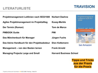 Projekte professionell handhaben  ISO 21500 Training – Seite 38
LITERATURLISTE
Projektmanagement Leitlinien nach ISO21500 Norbert Daehne
Agiles Projektmanagement im Projektalltag Kusay-Merkle
Der Termin (Roman) Tom de Marco
PMBOOK Guide PMI
Das Märchenbuch für Manager Jürgen Fuchs
Das kleine Handbuch für den Projektsaboteur Dion Kottemann
Management – von den Besten lernen Frank Arnold
Managing Projects Large and Small Harvard Business School
bei Amazon
 