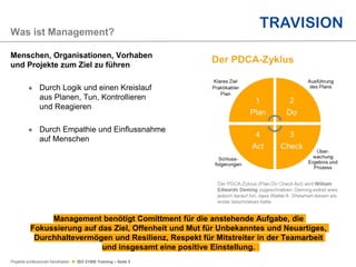 Projekte professionell handhaben  ISO 21500 Training – Seite 3
Menschen, Organisationen, Vorhaben
und Projekte zum Ziel zu führen
 Durch Logik und einen Kreislauf
aus Planen, Tun, Kontrollieren
und Reagieren
 Durch Empathie und Einflussnahme
auf Menschen
Management benötigt Comittment für die anstehende Aufgabe, die
Fokussierung auf das Ziel, Offenheit und Mut für Unbekanntes und Neuartiges,
Durchhaltevermögen und Resilienz, Respekt für Mitstreiter in der Teamarbeit
und insgesamt eine positive Einstellung.
Was ist Management?
 