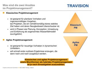 Projekte professionell handhaben  ISO 21500 Training – Seite 4
Was sind die zwei Ansätze
im Projektmanagement?
Klassisch
PM
 Klassisches Projektmanagement
 ist geeignet für planbare Vorhaben und
ingenieurmäßiges Vorgehen,
bei Projekten, die ein verhältnismäßig klares stabiles
Ziel haben und deren Neuigkeitswert überschaubar ist.
 wird in Phasen wie Planung, Konzeption, Umsetzung
und Einführung als sogenanntes Wasserfallmodell
durchgeführt.
 Agiles Projektmanagement
 ist geeignet für neuartige Vorhaben in dynamischen
Umfeldern.
 will schnell erste nutzbare Ergebnisse erzeugen, die
dann nach und nach ausgebaut werden.
Agiles
PM
Klassisches und agiles Projektmanagement
sowie Mischformen als hybrides Projektmanagement
ist je nach Einsatzgebiet auszuwählen.
 