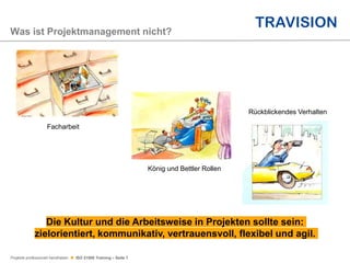 Projekte professionell handhaben  ISO 21500 Training – Seite 7
Was ist Projektmanagement nicht?
Facharbeit
König und Bettler Rollen
Rückblickendes Verhalten
Die Kultur und die Arbeitsweise in Projekten sollte sein:
zielorientiert, kommunikativ, vertrauensvoll, flexibel und agil.
 