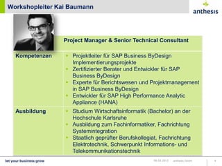 Workshopleiter Kai Baumann




                Project Manager & Senior Technical Consultant

  Kompetenzen     Projektleiter für SAP Business ByDesign
                   Implementierungsprojekte
                  Zertifizierter Berater und Entwickler für SAP
                   Business ByDesign
                  Experte für Berichtswesen und Projektmanagement
                   in SAP Marco Lechnauer
                            Business ByDesign
                  Entwickler für SAP High Performance Analytic
                   Appliance (HANA)
  Ausbildung      Studium Wirtschaftsinformatik (Bachelor) an der
                   Hochschule Karlsruhe
                  Ausbildung zum Fachinformatiker, Fachrichtung
                   Systemintegration
                  Staatlich geprüfter Berufskollegiat, Fachrichtung
                   Elektrotechnik, Schwerpunkt Informations- und
                   Telekommunikationstechnik
                                                     22.03.2013   anthesis GmbH   4
 