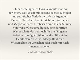 „ Einen intelligenten Gorilla könnte man so
abrichten, dass er ein mindestens ebenso tüchtiger
und praktischer Verlader würde als irgendein
Mensch. Und doch liegt im richtigen Aufheben
und Wegschaffen von Roheisen eine solche Summe
von weiser Gesetzmäßigkeit, eine derartige
Wissenschaft, dass es auch für die fähigsten
Arbeiter unmöglich ist, ohne die Hilfe eines
Gebildeteren die Grundbegriffe dieser
Wissenschaft zu verstehen oder auch nur nach
ihnen zu arbeiten.!
–Frederick Winslow Taylor

 