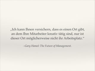 „Ich kann Ihnen versichern, dass es einen Ort gibt,
an dem Ihre Mitarbeiter kreativ tätig sind, nur ist
dieser Ort möglicherweise nicht ihr Arbeitsplatz.“
–Gary Hamel: The Future of Management.

 