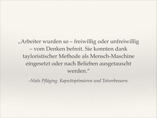„Arbeiter wurden so – freiwillig oder unfreiwillig
– vom Denken befreit. Sie konnten dank
tayloristischer Methode als Mensch-Maschine
eingesetzt oder nach Belieben ausgetauscht
werden.“
–Niels Pﬂäging. Kaputtoptimieren und Totverbessern.

 