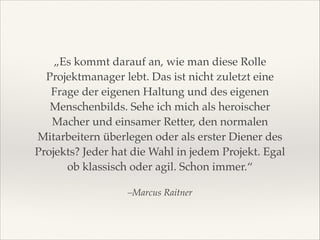 „Es kommt darauf an, wie man diese Rolle
Projektmanager lebt. Das ist nicht zuletzt eine
Frage der eigenen Haltung und des eigenen
Menschenbilds. Sehe ich mich als heroischer
Macher und einsamer Retter, den normalen
Mitarbeitern überlegen oder als erster Diener des
Projekts? Jeder hat die Wahl in jedem Projekt. Egal
ob klassisch oder agil. Schon immer.“
–Marcus Raitner

 