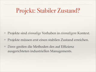 Projekt: Stabiler Zustand?

❖

Projekte sind einmalige Vorhaben in einmaligem Kontext.!

❖

Projekte müssen erst einen stabilen Zustand erreichen.!

❖

Dann greifen die Methoden des auf Efﬁzienz
ausgerichteten industriellen Managements.

 