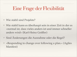 Eine Frage der Flexibilität
❖

Wie stabil sind Projekte?!

❖

Wie stabil kann es überhaupt sein in einer Zeit in der es
»normal ist, dass vieles anders ist und immer schneller
anders wird« (Karl-Heinz Geißler)!

❖

Sind Änderungen die Ausnahme oder die Regel?!

❖

»Responding to change over following a plan.« (Agiles
Manifest)

 