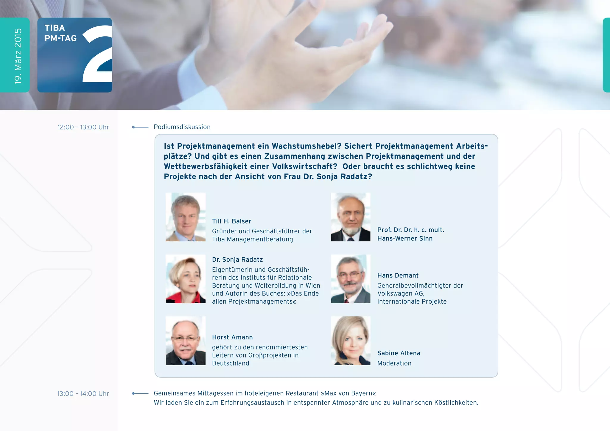 12:00 – 13:00 Uhr
13:00 – 14:00 Uhr Gemeinsames Mittagessen im hoteleigenen Restaurant »Max von Bayern«
Wir laden Sie ein zum Erfahrungsaustausch in entspannter Atmosphäre und zu kulinarischen Köstlichkeiten.
19.März2015
tiBa
pM-tag
Podiumsdiskussion
ist projektmanagement ein Wachstumshebel? sichert projektmanagement arbeits-
plätze? und gibt es einen Zusammenhang zwischen projektmanagement und der
Wettbewerbsfähigkeit einer Volkswirtschaft? Oder braucht es schlichtweg keine
projekte nach der ansicht von frau Dr. sonja radatz?
Till H. balser
Gründer und Geschäftsführer der
Tiba Managementberatung
Prof. dr. dr. h. c. mult.
Hans-Werner Sinn
dr. Sonja radatz
Eigentümerin und Geschäftsfüh-
rerin des Instituts für Relationale
Beratung und Weiterbildung in Wien
und Autorin des Buches: »Das Ende
allen Projektmanagements«
Horst amann
gehört zu den renommiertesten
Leitern von Großprojekten in
Deutschland
Hans demant
Generalbevollmächtigter der
Volkswagen AG,
Internationale Projekte
Sabine altena
Moderation
 