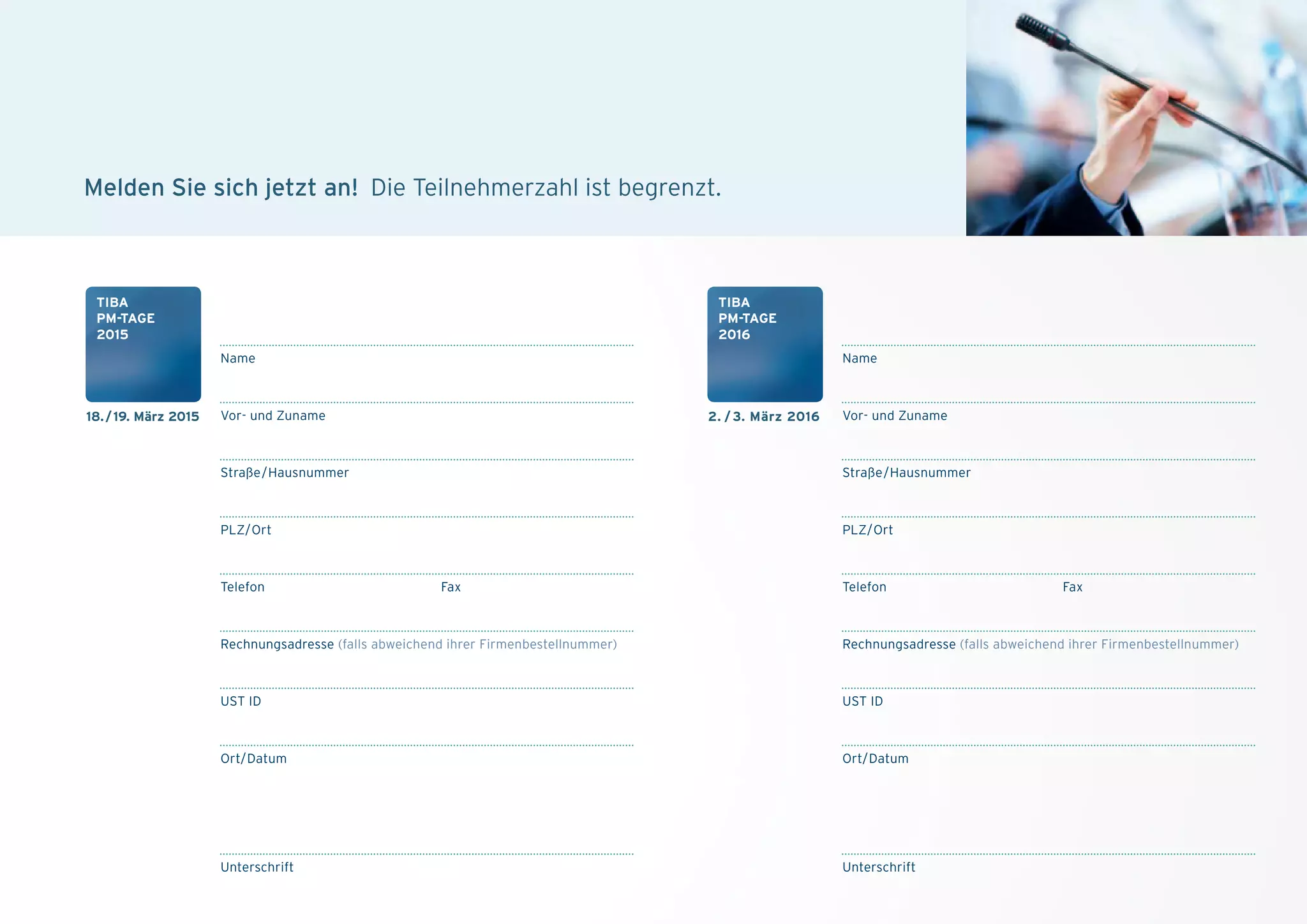 Name
PLZ/Ort
Vor- und Zuname
Straße/Hausnummer
Telefon Fax
Rechnungsadresse (falls abweichend ihrer Firmenbestellnummer)
UST ID
Ort/Datum
Unterschrift
Name
PLZ/Ort
Vor- und Zuname
Straße/Hausnummer
Telefon Fax
Rechnungsadresse (falls abweichend ihrer Firmenbestellnummer)
UST ID
Ort/Datum
Unterschrift
melden Sie sich jetzt an! Die Teilnehmerzahl ist begrenzt.
18./19. März 2015
tiBa
pM-tagE
2015
2. / 3. März 2016
tiBa
pM-tagE
2016
 