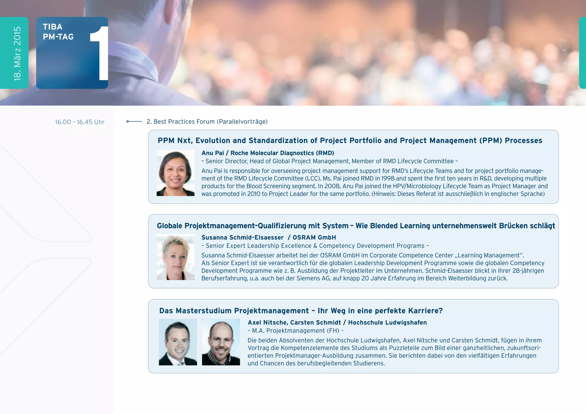 16.00 – 16.45 Uhr 2. Best Practices Forum (Parallelvorträge)
1
18.März2015
tiBa
pM-tag
Das Masterstudium projektmanagement – ihr Weg in eine perfekte Karriere?
axel nitsche, Carsten schmidt / hochschule Ludwigshafen
– M.A. Projektmanagement (FH) –
Die beiden Absolventen der Hochschule Ludwigshafen, Axel Nitsche und Carsten Schmidt, fügen in ihrem
Vortrag die Kompetenzelemente des Studiums als Puzzleteile zum Bild einer ganzheitlichen, zukunftsori-
entierten Projektmanager-Ausbildung zusammen. Sie berichten dabei von den vielfältigen Erfahrungen
und Chancen des berufsbegleitenden Studierens.
anu pai / roche Molecular Diagnostics (rMD)
– Senior Director, Head of Global Project Management, Member of RMD Lifecycle Committee –
Anu Pai is responsible for overseeing project management support for RMD’s Lifecycle Teams and for project portfolio manage-
ment of the RMD Lifecycle Committee (LCC). Ms. Pai joined RMD in 1998 and spent the first ten years in R&D, developing multiple
products for the Blood Screening segment. In 2008, Anu Pai joined the HPV/Microbiology Lifecycle Team as Project Manager and
was promoted in 2010 to Project Leader for the same portfolio. (Hinweis: Dieses Referat ist ausschließlich in englischer Sprache)
ppM nxt, Evolution and standardization of project portfolio and project Management (ppM) processes
susanna schmid-Elsaesser / OsraM gmbh
– Senior Expert Leadership Excellence & Competency Development Programs –
Susanna Schmid-Elsaesser arbeitet bei der OSRAM GmbH im Corporate Competence Center „Learning Management“.
Als Senior Expert ist sie verantwortlich für die globalen Leadership Development Programme sowie die globalen Competency
Development Programme wie z. B. Ausbildung der Projektleiter im Unternehmen. Schmid-Elsaesser blickt in ihrer 28-jährigen
Berufserfahrung, u.a. auch bei der Siemens AG, auf knapp 20 Jahre Erfahrung im Bereich Weiterbildung zurück.
globale projektmanagement-Qualiﬁzierung mit system – Wie Blended Learning unternehmensweit Brücken schlägt
 