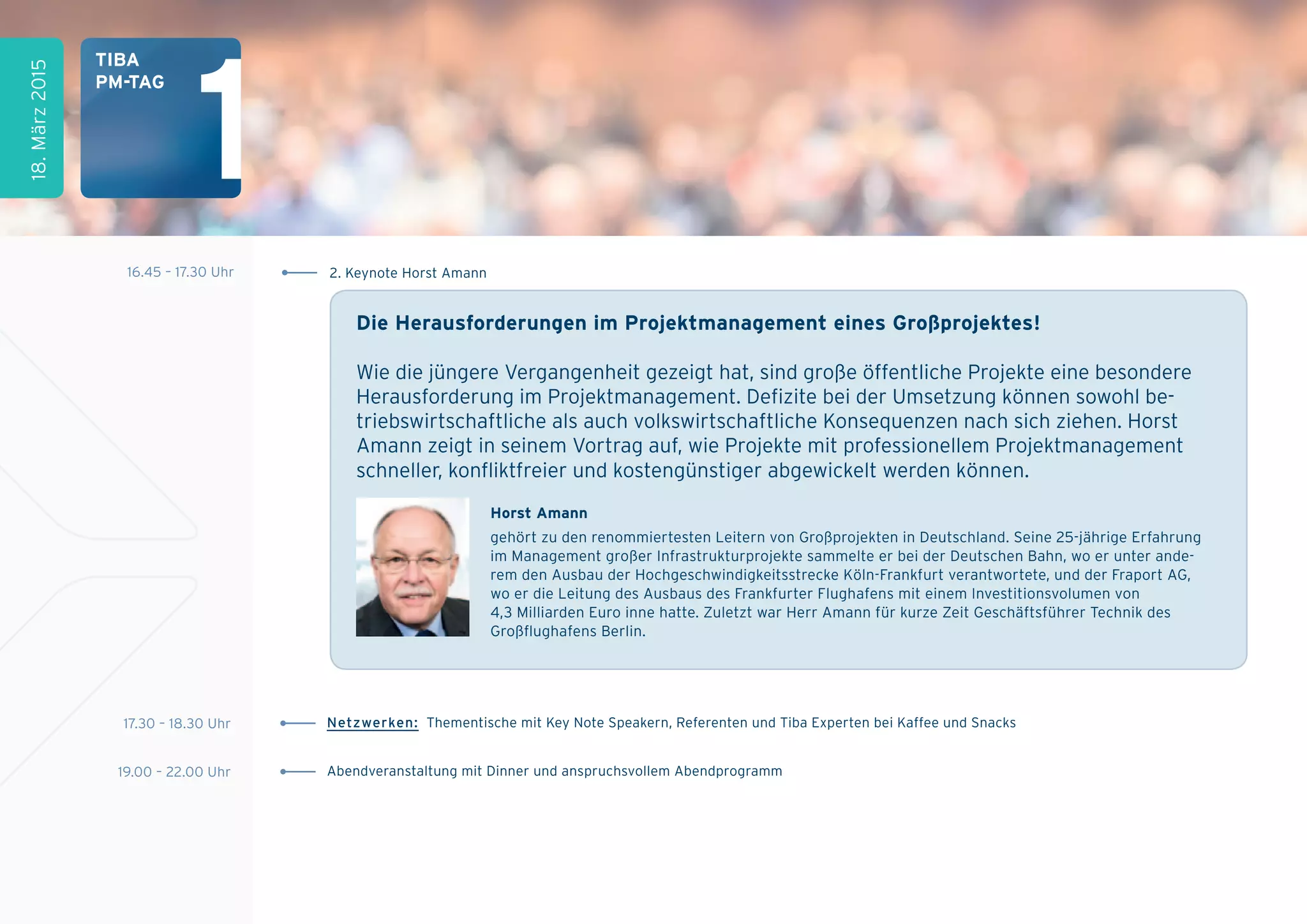 horst amann
gehört zu den renommiertesten Leitern von Großprojekten in Deutschland. Seine 25-jährige Erfahrung
im Management großer Infrastrukturprojekte sammelte er bei der Deutschen Bahn, wo er unter ande-
rem den Ausbau der Hochgeschwindigkeitsstrecke Köln-Frankfurt verantwortete, und der Fraport AG,
wo er die Leitung des Ausbaus des Frankfurter Flughafens mit einem Investitionsvolumen von
4,3 Milliarden Euro inne hatte. Zuletzt war Herr Amann für kurze Zeit Geschäftsführer Technik des
Großﬂughafens Berlin.
Die herausforderungen im projektmanagement eines großprojektes!
Wie die jüngere Vergangenheit gezeigt hat, sind große öffentliche Projekte eine besondere
Herausforderung im Projektmanagement. Defizite bei der Umsetzung können sowohl be-
triebswirtschaftliche als auch volkswirtschaftliche Konsequenzen nach sich ziehen. Horst
Amann zeigt in seinem Vortrag auf, wie Projekte mit professionellem Projektmanagement
schneller, konﬂiktfreier und kostengünstiger abgewickelt werden können.
17.30 – 18.30 Uhr Netzwerken: Thementische mit Key Note Speakern, Referenten und Tiba Experten bei Kaffee und Snacks
19.00 – 22.00 Uhr Abendveranstaltung mit Dinner und anspruchsvollem Abendprogramm
18.März2015
tiBa
pM-tag
16.45 – 17.30 Uhr 2. Keynote Horst Amann
1
 