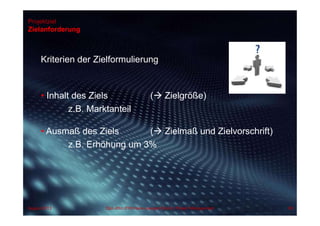 Projektziel
Zielanforderung
Kriterien der Zielformulierung
• Inhalt des Ziels ( Zielgröße)
z.B. Marktanteil
• Ausmaß des Ziels ( Zielmaß und Zielvorschrift)
z.B. Erhöhung um 3%
August 2013 Dipl.-Kfm.(FH) Hans-Juergen Bruhn | Project Management 88
 