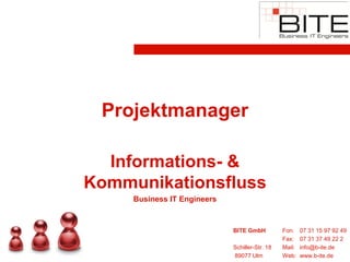 Projektmanager

  Informations- &
Kommunikationsfluss
     Business IT Engineers


                             BITE GmbH          Fon:    07 31 15 97 92 49
                                                Fax:    07 31 37 49 22 2
                             Schiller-Str. 18   Mail:   info@b-ite.de
                             89077 Ulm          Web:    www.b-ite.de
 