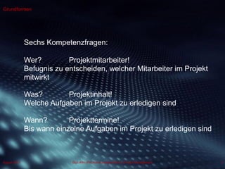 Dipl.-Kfm.(FH) Hans-Juergen Bruhn | Project Management
Grundformen
5August 2013
Sechs Kompetenzfragen:
Wer? Projektmitarbeiter!
Befugnis zu entscheiden, welcher Mitarbeiter im Projekt
mitwirkt
Was? Projektinhalt!
Welche Aufgaben im Projekt zu erledigen sind
Wann? Projekttermine!
Bis wann einzelne Aufgaben im Projekt zu erledigen sind
 