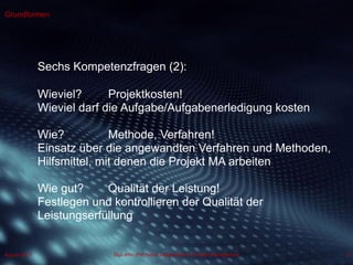 Dipl.-Kfm.(FH) Hans-Juergen Bruhn | Project Management
Grundformen
6August 2013
Sechs Kompetenzfragen (2):
Wieviel? Projektkosten!
Wieviel darf die Aufgabe/Aufgabenerledigung kosten
Wie? Methode, Verfahren!
Einsatz über die angewandten Verfahren und Methoden,
Hilfsmittel, mit denen die Projekt MA arbeiten
Wie gut? Qualität der Leistung!
Festlegen und kontrollieren der Qualität der
Leistungserfüllung
 