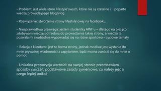 - Problem: jest wiele stron lifestyle’owych, które nie są rzetelne i poparte
wiedzą prowadzącego blog/vlog
- Rozwiązanie: stworzenie strony lifestyle’owej na facebooku.
- Niesprawiedliwa przewaga: jestem studentką AWF’u – dlatego na bieżąco
zdobywam wiedzę potrzebną do prowadzenia takiej strony, a wiedza ta
pozwala mi swobodnie wypowiadać się na różne sportowo – życiowe tematy
- Relacja z klientami: jest to forma strony, jednak możliwe jest wysłanie do
mnie prywatnej wiadomości z zapytaniem, bądź można zwrócić się do mnie o
pomoc
- Unikalna propozycja wartości: na swojej stronie przedstawiam
sposoby ćwiczeń, podstawowe zasady żywieniowe, co należy jeść a
czego lepiej unikać
 