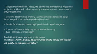 - Kto jest moim klientem? Każdy, kto celowo lub przypadkowo wejdzie na
moją strone. Grupą docelową są osoby szukające sposobu ma zdrowsze,
aktywniejsze życie
- Kluczowe zasoby: moje artykuły są udostępniane i polubiane, dzięki
temu mogą dotrzeć do jak największej ilości osób
- Kanały: Facebook (z czasem dojść powinien do tego Instagram)
- Koszty – mój czas poświęcony na prowadzenie strony
- Zysk – kliknięcia w moje posty
Produkt minimalnej wartości: moja strona
Hipoteza: „Posty długie, opisowe będą miały mniej wyświetleń
niż posty ze zdjęciem, krótkie”
 