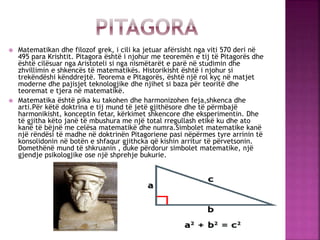  Matematikan dhe filozof grek, i cili ka jetuar afërsisht nga viti 570 deri në
495 para Krishtit. Pitagora është i njohur...