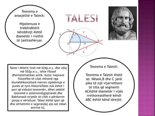 Teorema e Talesit:
Teorema e Talesit thotë
se: NëseA,B dhe C janë
pika të një vijerrethore
të tilla që segmenti
ACështë diametër i vijës
rrethoreatëherë këndi
ABC është kënd idrejtë.
Teorema e
anasjelltë e Talesit:
Hipotenuza e
trekëndëshit
kënddrejt është
diametër i rrethit
të jashtashkruar.
Talesi i Miletit lindi më 624p.e.s. dhe vdiq
më 552p.e.s., ishte filozof
dhematematikan antik. Autor iveprave
filozofike të cilat mëvonë nga
shumëshkencëtarë merren sipikënisje e
punës së tyre.HistoriaTales nuk është i
pari që ezbuloi teoremën, dihet sekëtë
teoremë e zotëroninEgjiptianët dhe
Babilonasit evjetër të cilët e përdornin
porpa e vërtetuar. Talesi është ipari që
dha vërtetimin e sajprandaj ajo sot mban
emrine tij.
 