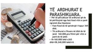 TË ARDHURAT E
PARASHIKUARA.
• Për të përcaktuar të ardhurat që do
të përfitojmë nga fast-food vitin e parë
ngremë disa hipoteza:
• Fast-Food do të qendrojë i hapur 365
ditë.
• Të ardhurat e fituara në ditë do të
jenë 160.000,pra fitimi për vitin e
parë do të jetë:
• R=160.000 lekë x365
ditë=58,240,000 lekë/vit
 