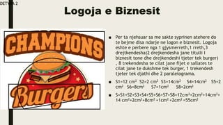 Logoja e Biznesit
■ Per ta njehsuar sa me sakte syprinen atehere do
te bejme disa ndarje ne logon e biznesit. Logoja
eshte e perbere nga 1 gjysmerreth,1 rreth,3
drejtkendesha(2 drejkendesha jane titulli I
biznesit tone dhe drejkendeshi tjeter tek burger)
, 8 trekendesha te cilat jane fijet e sallates te
cilat jane te dukshme tek burger, 1 trekendesh
tjeter tek djathi dhe 2 paralelograma.
■ S1=12 cm2 S2=2 cm2 S3=14cm2 S4=14cm2 S5=2
cm2 S6=8cm2 S7=1cm2 S8=2cm2
■ S=S1+S2+S3+S4+S5+S6+S7+S8=12cm2+2cm2+14cm2+
14 cm2+2cm2+8cm2 +1cm2 +2cm2 =55cm2
DETYRA 2
 