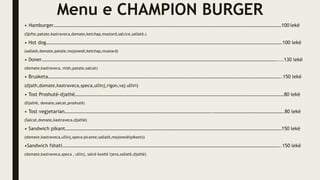 Menu e CHAMPION BURGER
• Hamburger……………………………………………………………………………………………………………………………………………………………………100 lekë
(Qofte,patate,kastraveca,domate,ketchap,mustard,salcice,sallatë.)
• Hot dog………………………………………………………………………………………………………………………………………………………………………….100 lekë
(sallatë,domate,patate,majonezë,ketchap,mustard)
• Doner…………………………………………………………………………………………………………………………………………………………………………....130 lekë
(domate,kastraveca, mish,patate,salcat)
• Brusketa………………………………………………………………………………………………………………………………………………………………………..150 lekë
(djath,domate,kastraveca,speca,ullinj,rigon,vaj ulliri)
• Tost Proshutë-djathë………………………………………………………………………………………………………………………………………………………80 lekë
(Djathë, domate,salcat,proshutë)
• Tost vegjetarian………………………………………………………………………………………………………….………………………………………………….80 lekë
(Salcat,domate,kastraveca,djathë)
• Sandwich pikant……………………………………………………………………………………………………………………………………………………………150 lekë
(domate,kastraveca,ullinj,speca picante,sallatë,majonezë(pikant))
•Sandwich fshati……………………………………………………………………………………………………………………………………………………………..150 lekë
(domate,kastraveca,speca , ullinj, salcë kositë tjera,sallatë,djathë)
 