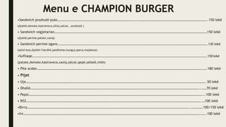 Menu e CHAMPION BURGER
•Sandwich proshutë-pule……………………………………………………………………………….………………………………………………………………………..150 lekë
(djathë,domate,kastraveca,ullinj,salcat,. proshutë.)
• Sandwich vegjetarian……………………………………………………………………………………………………………………………………………………………150 lekë
(djathë,perime,patate,xaxiq)
• Sandwich perime-zgare…………………………………………………………………………………………………………………………………………………………………….130 lekë
(salcë kosi,djathë I bardhë,patëllxhan,kunguj,speca,majdanoz)
•Sufllaqe……………………………………………………………………………………………………………………………………………………………………………………………….150 lekë
(patate,domate,kastraveca,xaxiq,salcat,qepë,sallatë,mish)
• Pite arabe………………………………………………………………………………………………………………………………………………………………………….….180 lekë
• Pijet
• Uje………………………………………………………………………………………………………………………………………………………………………………………..50 lekë
• Dhallë……………………………………………………………………………………………………………………………………………………………………………..……70 lekë
• Pepsi…………………………………………………………………………………………………………………………………………………………………………………...100 lekë
• B52…………………………………………………………………………………………………………………………………………………………………………………..…100 lekë
•Birra……………………………………………………………………………………………………………………………………………………………………...………….100/150 lekë
•Ivi……………………………………………………………………………………………………………………………………………………………………………………..…..100 lekë
 