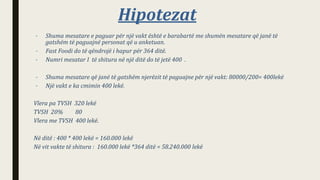 Hipotezat
– Shuma mesatare e paguar për një vakt është e barabartë me shumën mesatare që janë të
gatshëm të paguajnë personat që u anketuan.
– Fast Foodi do të qëndrojë i hapur për 364 ditë.
– Numri mesatar I të shitura në një ditë do të jetë 400 .
– Shuma mesatare që janë të gatshëm njerëzit të paguajne për një vakt: 80000/200= 400lekë
– Një vakt e ka cmimin 400 lekë.
Vlera pa TVSH 320 lekë
TVSH 20% 80
Vlera me TVSH 400 lekë.
Në ditë : 400 * 400 lekë = 160.000 lekë
Në vit vakte të shitura : 160.000 lekë *364 ditë = 58.240.000 lekë
 