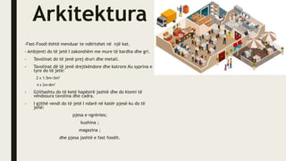 Arkitektura
-Fast-Foodi është menduar te ndërtohet në një kat.
- Ambjenti do të jetë I zakonshëm me mure të bardha dhe gri.
- Tavolinat do të jenë prej druri dhe metali.
- Tavolinat dë të jenë drejtkëndore dhe katrore.Ku syprina e
tyre do të jetë:
2 x 1.5m=3m2
4 x 2m=8m2
- Gjithashtu do të ketë hapësirë jashtë dhe do ktemi të
vendosura tavolina dhe cadra.
- I gjithë vendi do të jetë I ndarë në katër pjesë ku do të
jenë:
pjesa e ngrënies;
kuzhina ;
magazina ;
dhe pjesa jashtë e fast foodit.
 