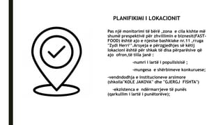 PLANIFIKIMI I LOKACIONIT
Pas një monitorimi të bërë ,zona e cila kishte më
shumë prespektivë për zhvillimin e biznesit(FAST-
FOOD) është ajo e njesise bashkiake nr.11 ,rruga
''Zydi Herri‘’.Arsyeja e përzgjedhjes së këtij
lokacioni është për shkak të disa përparësive që
ajo ofron,të tilla janë :
-numri i lartë i popullsisisë ;
-mungesa e shërbimeve konkuruese;
-vendndodhja e institucioneve arsimore
(shkolla''KOLE JAKOVA'' dhe ''GJERGJ FISHTA")
-ekzistenca e ndërmarrjeve të punës
(qarkullim i lartë i punëtorëve);
 