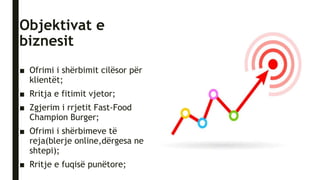 Objektivat e
biznesit
■ Ofrimi i shërbimit cilësor për
klientët;
■ Rritja e fitimit vjetor;
■ Zgjerim i rrjetit Fast-Food
Champion Burger;
■ Ofrimi i shërbimeve të
reja(blerje online,dërgesa ne
shtepi);
■ Rritje e fuqisë punëtore;
 