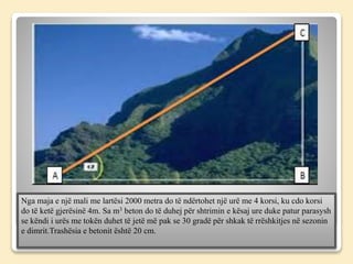 Nga maja e një mali me lartësi 2000 metra do të ndërtohet një urë me 4 korsi, ku cdo korsi
do të ketë gjerësinë 4m. Sa m3 beton do të duhej për shtrimin e kësaj ure duke patur parasysh
se këndi i urës me tokën duhet të jetë më pak se 30 gradë për shkak të rrëshkitjes në sezonin
e dimrit.Trashësia e betonit është 20 cm.
 