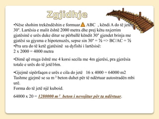 •Nëse shohim trekëndëshin e formuar ABC , këndi A do të jetë
30°. Lartësia e malit është 2000 metra dhe prej këtu nxjerrim
gjatësinë e urës duke ditur se përballë këndit 30° gjendet brinja me
gjatësi sa gjysma e hipotenuzës, sepse sin 30° = ½ => BC/AC = ½
•Pra ura do të ketë gjatësinë sa dyfishi i lartësisë:
2 x 2000 = 4000 metra
•Dimë që rruga është me 4 korsi secila me 4m gjerësi, pra gjerësia
totale e urës do të jetë16m.
•Gjejmë sipërfaqen e urës e cila do jetë 16 x 4000 = 64000 m2
Tashme gjejmë se sa m 3 beton duhet për të ndërtuar autostradën mbi
urë.
Forma do të jetë një kuboid.
64000 x 20 = 1280000 m 3 beton i nevojitur për ta ndërtuar.
 