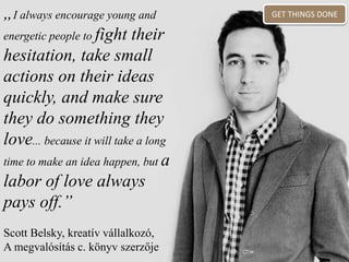 „I always encourage young and
energetic people to fight their
hesitation, take small
actions on their ideas
quickly, and make sure
they do something they
love... because it will take a long
time to make an idea happen, but a
labor of love always
pays off.”
Scott Belsky, kreatív vállalkozó,
A megvalósítás c. könyv szerzője
GET THINGS DONE
 