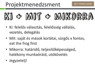 Projektmenedzsment
• Ki: felelős választás, felelősség vállalás,
vezetés, delegálás
• Mit: saját és mások korlátai, sürgős x fontos,
eat the frog first
• Mikorra: határidő, teljesítőképességed,
hatékony munkaóráid, utókövetés
• Jegyzetelj!
GET THINGS DONE
 